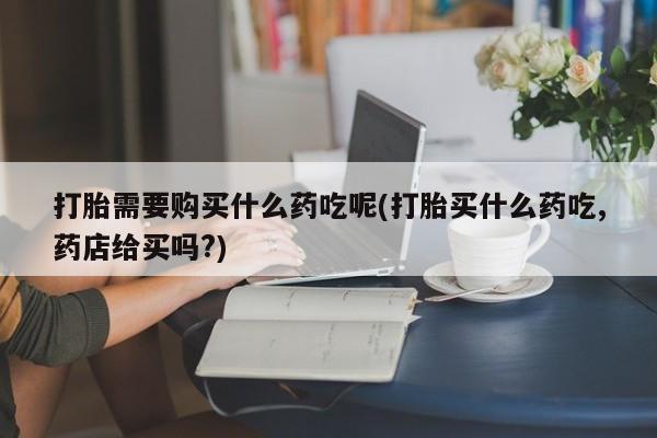 打胎药私人购买打胎需要购买什么药吃呢(打胎买什么药吃,药店给买吗?)