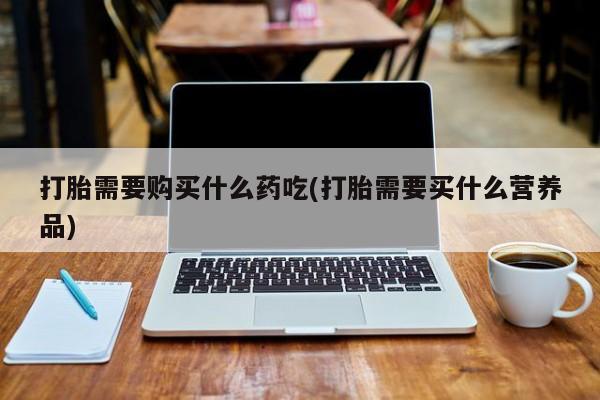 打胎药私人购买打胎需要购买什么药吃(打胎需要买什么营养品)