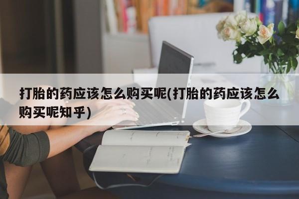 打胎药私人购买打胎的药应该怎么购买呢(打胎的药应该怎么购买呢知乎)